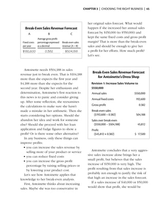 Chapter 3  | choosing the right business |  45



                                                            her original sales forecast. What would
   Break-Even Sales Revenue Forecast                        happen if she increased her annual sales
      A                 B                     C             forecast by $150,000 (to $550,000) and
               Average gross profit
                                                            kept the same fixed costs and gross profit
 Fixed costs   percentage expressed   Break-even sales      margin? That is more than the break-even
 per year      as a decimal           revenue (A ÷ B)       sales and should be enough to give her
 $192,600            0.382              $504,188            a profit for her efforts. How much profit?
                                                            Let’s see.



   Antoinette needs $504,188 in sales
revenue just to break even. That is $104,188
                                                               Break-Even Sales Revenue Forecast
more than she expects the first year and
                                                                  for Antoinette’s Dress Shop
$4,188 more than she expects for the                          Revision 1: Increase Sales Volume to
second year. Despite her enthusiasm and                       $550,000
determination, Antoinette’s first reaction to                 Annual sales	                    $550,000
this news is to panic and consider giving
                                                              Annual fixed costs 	              192,600
up. After some reflection, she reexamines
the calculations to make sure she hasn’t                      Gross profit	                          0.382
made a mistake in her arithmetic. Then she                    Break-even sales
starts considering her options. Should she                      ($192,600 ÷ 0.382)	             504,188
abandon her idea and work for someone                         Sales over break-even
else? Should she proceed with her loan                          ($550,000 − $504,188) 	          45,812
application and fudge figures to show a                       Profit
profit? Or is there some other alternative?                     ($45,812 × 0.382)	             $ 17,500
   In any business, only these things can
improve profits:
  •	you can increase the sales revenue by
                                                               Antoinette concludes that a very aggres­
     selling more of your product or service
                                                            sive sales increase alone brings her a
  •	you can reduce fixed costs
                                                            small profit, but believes that the sales
  •	you can increase the gross profit
                                                            increase of $150,000 is very high. The
     percentage by raising selling prices or
                                                            profit resulting from that sales increase is
     by lowering your product cost.
                                                            probably not enough to justify the risk of
   Let’s see how Antoinette applies that
                                                            that high an increase in the sales forecast.
knowledge to her break-even analysis.
                                                               If a sales increase of $40,000 or $50,000
   First, Antoinette thinks about increasing
                                                            would show that profit, she would be
sales. Maybe she was too conservative in
 