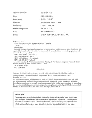 TENTH EDITION                                JANUARY 2011
Editor                                       RICHARD STIM
Cover Design                                 SUSAN PUTNEY
Production                                   MARGARET LIVINGSTON
Proofreading                                 CATHY CAPUTO
CD-ROM Preparation                           ELLEN BITTER
Index                                        MEDEA MINNICH
Printing                                     DELTA PRINTING SOLUTIONS, INC.



McKeever, Mike P.
  How to write a business plan / by Mike McKeever. -- 10th ed.
     p. cm.
  Includes index.
  Summary: “Contains the detailed forms and step-by-step instructions needed to prepare a well-thought-out, well-
organized business plan. The 10th edition has been completely updated with the laws, banking regulations, and
resources”--Provided by publisher.
  ISBN-13: 978-1-4133-1280-5 (pbk.)
  ISBN-10: 1-4133-1280-2 (pbk.)
  ISBN-13: 978-1-4133-1297-3 (e-book)
  ISBN-10: 1-4133-1297-7 (e-book)
 1. Business planning. 2. New business enterprises--Planning. 3. New business enterprises--Finance. 4. Small
business--Planning. 5. Small business--Finance. I. Title.
  HD30.28.M3839 2010
  658.15’224--dc22
                                       2010021162

Copyright © 1984, 1986, 1988, 1992, 1999, 2002, 2004, 2007, 2008, and 2010 by Mike McKeever.
All rights reserved. The NOLO trademark is registered in the U.S. Patent and Trademark Oﬃce.
Printed in the U.S.A.
No part of this publication may be reproduced, stored in a retrieval system, or transmitted in any form or by
any means, electronic, mechanical, photocopying, recording, or otherwise without prior written permission.
Reproduction prohibitions do not apply to the forms contained in this product when reproduced for personal use.
For information on bulk purchases or corporate premium sales, please contact the Special Sales Department. Call
800-955-4775 or write to Nolo, 950 Parker Street, Berkeley, California 94710.




   Please note
   We believe accurate, plain-English legal information should help you solve many of your own
   legal problems. But this text is not a substitute for personalized advice from a knowledgeable
   lawyer. If you want the help of a trained professional—and we’ll always point out situations in
   which we think that’s a good idea—consult an attorney licensed to practice in your state.
 