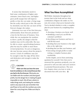 Chapter 3  | choosing the right business |  47



   It seems that Antoinette needs to                  What You Have Accomplished
find some combination of higher sales
estimates, lower fixed costs, and higher              We’ll follow Antoinette throughout her
gross profit margin that will ­mprove
                                i                     journey later in the book and see what
profits so that she can make a living wage.           combination of figures she settles on. For
But the really critical part is this: She must        now, let’s review what you’ve learned so far.
be absolutely sure that she can meet all the          You’ve decided whether to write a complete
forecast changes she makes.                           plan for your business by completing these
   Antoinette was sure of her first forecasts;        steps:
u
­ nfortunately, those forecasts produced                 •	choosing a business you know well
a loss for the first year of business. Now,              •	identifying a need you can fill (the
while she can ­ anipulate the numbers
                m                                          customer’s problem)
to show a profit, the danger is that the                 •	describing your business and how it
numbers may not be achievable. She may                     will fill that need
be able to create a good-looking business                •	deciding that your business is the right
plan but may be unable to meet those                       idea at the right time
revised projections. Or, just as dangerous,              •	deciding that you like your business, and
she may ­ ecome uneasy about the project’s
          b                                              •	forecasting enough profits to make
success. A lack of confidence may just                     writing a complete business plan
be enough to take the edge off her drive                   worthwhile.
and dedication and enough to make the                    In this chapter, you’ve been answering
project fail.                                         questions for yourself. Now that you’ve
                                                      answered the questions positively, you can
                                                      proceed to sell your idea and your answers
         caution
                                                      to potential financial partners. The next
           Make sure that you have the same           few chapters show you how to write a
level of confidence in the revised forecast that      document that sells your idea. ●
you had in the first forecast. Obviously, you
can fiddle with the numbers and show good
profits, but the danger lies in making the goals
impossible to reach. We all have a desire to
make things work, and making the numbers
work is very easy to do. Just remember that
you’ll have to live with the numbers you write
down for a very long time. Make sure they’re
right.
 