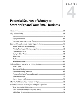 4
                                                                                                                                                                                          C h a p t e r




Potential Sources of Money to
Start or Expand Your Small Business
Introduction..................................................................................................................................................................51
Ways to Raise Money...............................................................................................................................................51
                   .
         Loans.......................................................................................................................................................................51
         Equity Investments..........................................................................................................................................54
         Loans and Equity Investments Compared..........................................................................................58
Common Money Sources to Start or Expand a Business.....................................................................59
         Money From Your Personal Savings.......................................................................................................60
         Friends, Relatives, and Business Acquaintances..............................................................................62
         Creative Cost-Cutting....................................................................................................................................63
         Equity in Other Assets...................................................................................................................................63
         Supporters............................................................................................................................................................64
         Banks.......................................................................................................................................................................64
         Venture Capitalists..........................................................................................................................................67
Additional Money Sources for an Existing Business................................................................................68
         Trade Credit.........................................................................................................................................................69
         Commercial Banks...........................................................................................................................................69
         Equipment Leasing Companies................................................................................................................69
         Accounts Receivable Factoring Companies.......................................................................................69
         Venture Capitalists..........................................................................................................................................70
         Money Brokers and Finders........................................................................................................................70
If No One Will Finance Your Business, Try Again......................................................................................70
Secondary Sources of Financing for Start-Ups or Expansions............................................................72
         Small Business Administration.................................................................................................................72
                                      .
         Small Business Investment Companies (SBICs)................................................................................73
         USDA Rural Development...........................................................................................................................73
 