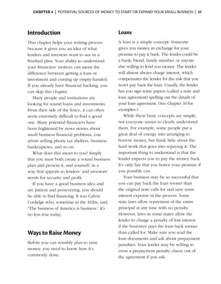 Chapter 4  | potential sources of money to start or expand your small business |  51




Introduction                                   Loans
This chapter helps your writing process        A loan is a simple concept: Someone
because it gives you an idea of what           gives you money in exchange for your
lenders and investors want to see in a         promise to pay it back. The lender could be
finished plan. Your ability to understand      a bank, friend, family member, or anyone
your financiers’ motives can mean the          else willing to lend you money. The lender
difference between getting a loan or           will almost always charge ­nterest, which
                                                                           i
investment and coming up empty-handed.         compensates the lender for the risk that you
If you already have financial backing, you     won’t pay back the loan. Usually, the lender
can skip this chapter.                         has you sign some papers (called a note and
   Many people and institutions are            loan agreement) spelling out the details of
looking for sound loans and investments.       your loan agree­ ent. (See Chapter 10 for
                                                                m
From their side of the fence, it can often     examples.)
seem extremely difficult to find a good            While these basic concepts are simple,
one. Many potential financiers have            not ­ veryone seems to clearly understand
                                                    e
been frightened by news stories about          them. For example, some people put a
small ­ usiness financial problems, con
       b                                       great deal of energy into arranging to
artists selling phony tax shelters, business   borrow money, but think little about the
bankruptcies, and so on.                       hard work that goes into repaying it. The
   What does this mean to you? Simply          important thing to understand is that the
that you must both create a sound business     lender expects you to pay the money back.
plan and present it, and yourself, in a        It’s only fair that you honor your promise if
way that appeals to lenders’ and investors’    you ­ ossibly can.
                                                     p
needs for security and profit.                     Your business may be so successful that
   If you have a good business idea and        you can pay back the loan sooner than
are ­ atient and persevering, you should
     p                                         the original note calls for and save some
be able to find financing. It was Calvin       interest expense in the process. Some
Coolidge who, sometime in the 1920s, said,     state laws allow repayment of the entire
“The business of America is business.” It’s    principal at any time with no penalty.
no less true today.                            However, laws in some states allow the
                                               lender to charge a penalty of lost interest
                                               if the borrower pays the loan back sooner
Ways to Raise Money                            than called for. Make sure you read the
                                               loan documents and ask about prepayment
Before you can sensibly plan to raise          penalties. Your lender may be willing to
money, you need to know how it’s               cross a prepayment penalty clause out of
commonly done.                                 the agreement if you ask.
 