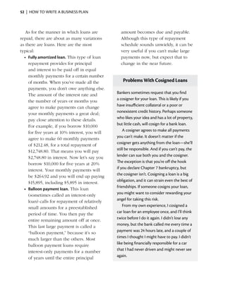 52  |  how to write a business plan



   As for the manner in which loans are           amount becomes due and payable.
repaid, there are about as many variations        Although this type of repayment
as there are loans. Here are the most             schedule sounds ­ nwieldy, it can be
                                                                    u
typical:                                          very useful if you can’t make large
  •	 Fully amortized loan. This type of loan      payments now, but expect that to
     repayment provides for principal             change in the near future.
     and interest to be paid off in equal
     monthly payments for a certain number
     of months. When you’ve made all the           Problems With Cosigned Loans
     payments, you don’t owe anything else.
                                                Bankers sometimes request that you find
     The amount of the interest rate and
                                                a cosigner for your loan. This is likely if you
     the number of years or months you
                                                have insufficient collateral or a poor or
     agree to make payments can change
                                                nonexistent credit history. Perhaps someone
     your monthly payments a great deal;
                                                who likes your idea and has a lot of property,
     pay close attention to these ­ etails.
                                   d
                                                but little cash, will cosign for a bank loan.
     For example, if you borrow $10,000
                                                    A cosigner agrees to make all payments
     for five years at 10% interest, you will
                                                you can’t make. It doesn’t matter if the
     agree to make 60 monthly payments
                                                cosigner gets anything from the loan—she’ll
     of $212.48, for a total repayment of
                                                still be responsible. And if you can’t pay, the
     $12,748.80. That means you will pay
                                                lender can sue both you and the cosigner.
     $2,748.80 in interest. Now let’s say you
                                                The exception is that you’re off the hook
     borrow $10,000 for five years at 20%
                                                if you declare Chapter 7 bankruptcy, but
     interest. Your monthly payments will
                                                the cosigner isn’t. Cosigning a loan is a big
     be $264.92 and you will end up paying
                                                obligation, and it can strain even the best of
     $15,895, including $5,895 in interest.
                                                friendships. If someone cosigns your loan,
  •	 Balloon payment loan. This loan
                                                you might want to consider rewarding your
     (sometimes called an interest-only
                                                angel for taking this risk.
     loan) calls for repayment of relatively
                                                    From my own experience, I cosigned a
     small amounts for a ­ reestablished
                            p
                                                car loan for an employee once, and I’ll think
     period of time. You then pay the
                                                twice before I do it again. I didn’t lose any
     entire remaining amount off at once.
                                                money, but the bank called me every time a
     This last large payment is called a
                                                payment was 24 hours late, and a couple of
     “balloon payment,” because it’s so
                                                times I thought I might have to pay. I didn’t
     much larger than the others. Most
                                                like being financially responsible for a car
     balloon payment loans ­equire
                               r
                                                that I had never driven and might never see
     interest-only payments for a number
                                                again.
     of years until the entire principal
 
