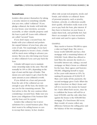 Chapter 4  | potential sources of money to start or expand your small business |  53



Secured Loans                                   often only accept real property, stocks and
                                                bonds, and vehicles as collateral. Items
Lenders often protect themselves by taking
                                                of personal property, such as jewelry,
a ­ ecurity interest in something valuable
  s
                                                furniture, artwork, or collections usually
that you own, called “collateral.” If you
                                                don’t qualify. All lenders really want is for
pledge collateral, the lender will hold title
                                                you to pay back the loan, plus interest. If
to your house, your inventory, accounts
                       ­
                                                they have to foreclose on your house, it
receivable, or other valuable property until
                                                makes them look, and probably feel, bad.
the loan is paid off. Loans with ­ ollateral
                                   c
                                                Here’s an example of a loan secured by
are called “secured” loans.
                                                real estate and used to open a business.
   If you don’t repay a secured loan, the
lender sells your collateral and pockets
                                                Example:
the unpaid ­ alance of your loan, plus any
             b
                                                  Mary needs to borrow $50,000 to open
costs of sale. Not surprisingly, if you have
                                                  a take-out bagel shop. She owns a
valuable property to ­ ecure a loan, a lender
                        s
                                                  house worth $200,000 and has a first
will be much more willing to advance you
                                                  mortgage with a remaining balance of
money. But you also risk losing your house
                                                  $100,000. Uncle Albert has offered to
or other collateral if you can’t pay back the
                                                  lend Mary the amount she needs at a
loan.
                                                  favorable interest rate, taking a second
   A lender will expect you to maintain
                                                  mortgage on Mary’s house as collateral
some ownership stake in the asset. This will
                                                  for the loan. Mary agrees and ­ orrows
                                                                                   b
normally be 10% to 30%, depending on the
                                                  $50,000, obligating herself to repay
type of asset and the type of lender. That
                                                  in five years with interest at 10%, by
means you can’t ­ xpect to get a loan for the
                  e
                                                  making 60 payments of $1,062.50. If
same amount as your collateral is worth.
                                                  Mary can’t make all the payments, the
   If you default on a loan and proceeds
                                                  second mortgage gives Uncle Albert the
from the sale of the collateral are not
                                                  right to foreclose on Mary’s home and
enough to pay off the loan, the lender can
                                                  sell it to recover the money he loaned
sue you for the remaining amount. The
                                                  her. Uncle Albert feels secure, since he
best advice is this: Be very cautious when
                                                  is confident the house will sell for at
considering a secured loan. Make sure you
                                                  least $150,000, and the only other lien
know your obligations if the business fails
                                                  against the house is the $100,000 first
and the loan can’t be repaid.
                                                  mortgage. If a foreclosure did occur,
   Lenders like collateral, but it never
                                                  Mary would, of course collect any
substitutes for a sound business plan. They
                                                  difference between the selling price and
don’t want to be selling houses or cars
                                                  the balance of the two mortgages.
to recoup their money. In fact, lenders
 