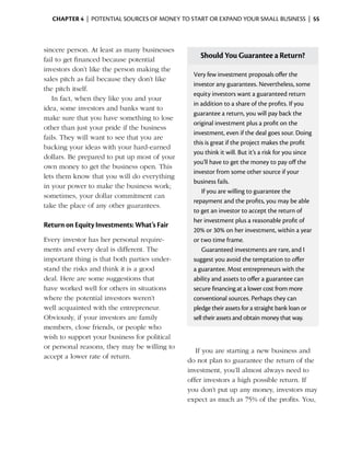 Chapter 4  | potential sources of money to start or expand your small business |  55



sincere person. At least as many ­ usinesses
                                   b
fail to get financed because potential
                     ­
                                                   Should You Guarantee a Return?
investors don’t like the person making the
                                                 Very few investment proposals offer the
sales pitch as fail because they don’t like
                                                 investor any guarantees. Nevertheless, some
the pitch ­tself.
           i
                                                 equity investors want a guaranteed return
   In fact, when they like you and your
                                                 in addition to a share of the profits. If you
idea, some investors and banks want to
                                                 guarantee a return, you will pay back the
make sure that you have something to lose
                                                 original investment plus a profit on the
other than just your pride if the business
                                                 investment, even if the deal goes sour. Doing
fails. They will want to see that you are
                                                 this is great if the project makes the profit
backing your ideas with your hard-earned
                                                 you think it will. But it’s a risk for you since
dollars. Be prepared to put up most of your
                                                 you’ll have to get the money to pay off the
own money to get the business open. This
                                                 investor from some other source if your
lets them know that you will do everything
                                                 business fails.
in your power to make the business work;
                                                     If you are willing to guarantee the
sometimes, your dollar commitment can
                                                 repayment and the profits, you may be able
take the place of any other guarantees.
                                                 to get an investor to accept the return of
                                                 her investment plus a reasonable profit of
Return on Equity Investments: What’s Fair
                                                 20% or 30% on her investment, within a year
Every investor has her personal require­         or two time frame.
ments and every deal is different. The               Guaranteed investments are rare, and I
important thing is that both parties under­      ­ uggest you avoid the temptation to offer
                                                 s
stand the risks and think it is a good           a guarantee. Most entrepreneurs with the
deal. Here are some suggestions that             ability and assets to offer a guarantee can
have worked well for others in situations        secure ­ nancing at a lower cost from more
                                                          fi
where the potential investors weren’t            conventional sources. Perhaps they can
well acquainted with the entrepreneur.           pledge their assets for a straight bank loan or
Obviously, if your investors are family          sell their assets and obtain money that way.
members, close friends, or people who
wish to support your business for political
or ­ ersonal reasons, they may be willing to
   p
                                                  If you are starting a new business and
accept a lower rate of return.
                                               do not plan to guarantee the return of the
                                               investment, you’ll almost always need to
                                               offer investors a high possible return. If
                                               you don’t put up any money, investors may
                                               expect as much as 75% of the ­ rofits. You,
                                                                               p
 