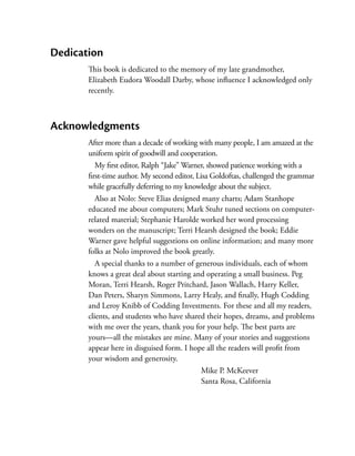 Dedication
       This book is dedicated to the memory of my late grandmother,
       Elizabeth Eudora Woodall Darby, whose influence I acknowledged only
       recently.



Acknowledgments
       After more than a decade of working with many people, I am amazed at the
       uniform spirit of goodwill and cooperation.
          My first editor, Ralph “Jake” Warner, showed patience working with a
       first-time author. My second editor, Lisa Goldoftas, ­ hallenged the grammar
                                                            c
       while gracefully deferring to my knowledge about the subject.
          Also at Nolo: Steve Elias designed many charts; Adam Stanhope
       educated me about computers; Mark Stuhr tuned sections on computer-
       related material; Stephanie Harolde worked her word processing
       wonders on the manuscript; Terri Hearsh designed the book; Eddie
       Warner gave helpful suggestions on online information; and many more
       folks at Nolo improved the book greatly.
          A special thanks to a number of generous individuals, each of whom
       knows a great deal about starting and operating a small business. Peg
       Moran, Terri Hearsh, Roger Pritchard, Jason Wallach, Harry Keller,
       Dan Peters, Sharyn Simmons, Larry Healy, and finally, Hugh Codding
       and Leroy Knibb of Codding Investments. For these and all my readers,
       clients, and students who have shared their hopes, dreams, and problems
       with me over the years, thank you for your help. The best parts are
       yours—all the mistakes are mine. Many of your stories and suggestions
       appear here in disguised form. I hope all the readers will profit from
       your wisdom and generosity.
                                             Mike P. McKeever
                                             Santa Rosa, California
 