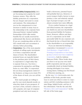 Chapter 4  | potential sources of money to start or expand your small business |  57



    •	 Limited Liability Companys (LLCs). LLCs         build a showroom, potential ­ uyers
                                                                                      b
       are becoming more popular for small             will probably find you. However, if
       business owners. They offer the                 you’re trying to build a factory to mass
       liability protection of a corporation,          p
                                                       ­ roduce a new and relatively untried
       but are cheaper and easier to create            type of pooper-scooper, you will
       and maintain. The relationship of               almost ­ ertainly have more difficulty.
                                                               c
       you (as the entrepreneur) to your                  If you conduct business in a legal
       investors is similar in many ways to            and ethical manner, the corporation
       the relationship in the corporate form          can shield you and your shareholders
       (discussed below). Limited Liability            from personal liability for business
       Partnerships (LLPs) offer similar               losses. However, officers and direc­
       benefits but are usually reserved for           tors of a corporation can be held
       professionals like doctors and dentists.        personally liable for any corporate acts
       If you are considering either an LLC or         that break the law or breach their duty
       LLP, consult with your accountant or            to the shareholders to act responsibly.
       attorney before proceeding.                        If you are interested in forming a
    •	 Corporations. One of the most popular           corporation, I recommend Incorporate
       methods of selling equity investments           Your Business: A Legal Guide to
       is to form a corporation and sell               Forming a Corporation in Your State,
       shares of stock. The shareholders’              or How to Form Your Own California
       potential losses are ­ypically limited
                             t                         Corporation, both by ­ nthony
                                                                               A
       to the purchase price of their shares.          Mancuso (Nolo). These books show
       A corporation is a legal entity that            you how to set up your own small
       is separate from you. You form a                profit corporation and also go into
       c
       ­ orporation by paying fees and filing          considerable detail on ­imited liability,
                                                                                l
       forms at a state office. A corporation          electing Subchapter S tax status,
       lets you keep management control of             issuing shares, holding your first Board
       the business; as long as you retain 51%         of Directors meeting, etc.
       of the shares of stock, you can call the      By the way, Nolo (www.nolo.com), the
       shots.                                     publisher of this book, provides many
          How much people are willing to          ways to assist you when it comes to corpo­
       pay for your stock depends mostly on       rations and LLCs including assistance with
       what they think of your prospects. If      state filings, helpful books, and lots of
       you have a firm, exclusive contract to     free information. Visit the site and click
       sell a popular, new type of computer       “Business, LLCs and Corporations” on the
       peripheral and only need money to          left side of the home page.
 
