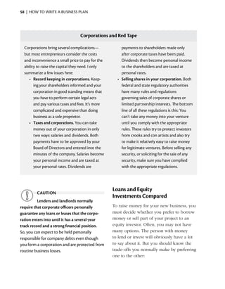 58  |  how to write a business plan




                                   Corporations and Red Tape

  Corporations bring several complications—           	 payments to shareholders made only
  but most entrepreneurs consider the costs              a
                                                         ­ fter corporate taxes have been paid.
  and inconvenience a small price to pay for the         Dividends then become personal income
  ability to raise the capital they need. I only         to the shareholders and are taxed at
  summarize a few issues here:                           personal rates.
     •	 Record keeping in corporations. Keep­         •	 Selling shares in your corporation. Both
        ing your shareholders informed and your          federal and state regulatory authorities
        ­ orporation in good standing means that
        c                                                have many rules and regulations
        you have to perform certain legal acts           governing sales of corporate shares or
        and pay various taxes and fees. It’s more        limited partnership interests. The bottom
        complicated and expensive than doing             line of all these regulations is this: You
        business as a sole proprietor.                   can’t take any money into your venture
     •	 Taxes and corporations. You can take             until you comply with the appropriate
        money out of your corporation in only            rules. These rules try to protect investors
        two ways: salaries and dividends. Both           from crooks and con artists and also try
        payments have to be approved by your             to make it relatively easy to raise money
        Board of ­ irectors and entered into the
                  D                                      for legitimate ventures. ­ efore selling any
                                                                                    B
        minutes of the company. Salaries become          security, or soliciting for the sale of any
        your personal income and are taxed at            security, make sure you have complied
        your ­ ersonal rates. Dividends are
              p                                          with the appropriate regulations.




                                                    Loans and Equity
         caution
                                                    Investments Compared
          Lenders and landlords normally
require that corporate officers personally          To raise money for your new business, you
guarantee any loans or leases that the corpo­       must decide whether you prefer to borrow
ration enters into until it has a several-year      money or sell part of your project to an
track record and a strong financial position.       equity investor. ­ ften, you may not have
                                                                     O
So, you can expect to be held personally            many options. The person with money
responsible for company debts even though           to lend or invest will obviously have a lot
you form a corporation and are ­ rotected from
                                   p                to say about it. But you should know the
routine business losses.                            trade-offs you normally make by preferring
                                                    one to the other:
 