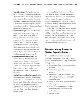 Chapter 4  | potential sources of money to start or expand your small business |  59



    •	 Loan advantages. The lender has no            Loans are better for businesses if the
       profit participation or management say     cash flow allows for realistic repayment
       in your business. Your only obligation     schedules and the loans can be obtained
       is to repay the loan on time. Interest     without jeopardizing ­ ersonal assets.
                                                                         p
       payments (not principal payments) are      Equity investments are often the best way
       a deductible business expense. Loans       to finance start-up ventures because of the
       from close friends or relatives can have   flexible repayment schedules.
       flexible repayment terms.                     If you don’t already know an accountant
    •	 Loan disadvantages. You may have to        s
                                                  ­ pecializing in small business affairs, you
       make loan repayments when your             will be wise to find one. Your personal tax
       need for cash is greatest, such as         situation, the tax situation of the people
       during your business’s start-up or         who may invest, and the tax status of the
       expansion. Also, you may have to           type of business you plan to open are all
       assign a security interest in your         likely to influence your choice.
       property to obtain a loan, thereby
       placing personal assets at risk. Under
       most circumstances you can be sued         Common Money Sources to
       personally for any unpaid balance of       Start or Expand a Business
       the loan, even if it’s unsecured.
    •	 Equity investment advantages. You          Most small businesses are started or
       can be flexible about repayment            expanded with money from one of seven
       require­ ents. ­nvestors sometimes
               m       I                          readily available sources. They are in order
       are partners and often offer valuable      of frequency:
       advice and assistance. If your business       1.	the savings of the person starting the
       loses money or goes broke, you                    b
                                                         ­ usiness
       probably won’t have to repay your             2.	money from close friends and
       i
       ­nvestors.                                        relatives
    •	 Equity investment disadvantages. Equity       3.	scaling back cash requirements and
       investors require a larger share of the           substituting creative cost-cutting for
       profits. Your shareholders and partners           financial ­ quity
                                                                   e
       have a legal right to be informed about       4.	selling or borrowing against equity in
       all significant business events and a             other property
       right to ethical management; they can         5.	money from supporters or others
       sue you if they feel their rights are             interested in what you are doing
       compromised.                                  6.	bank loans, and
                                                     7.	 venture capital.
 