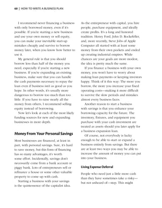 60  |  how to write a business plan



    I recommend never financing a business      As the entrepreneur with capital, you hire
with only borrowed money, even if it’s          people, purchase equipment, and ideally
possible. If you’re starting a new business     create profits. It’s a long and honored
and use your own money or sell equity,          tradition. Henry Ford, John D. Rockefeller,
you can make your ­nevitable start-up
                       i                        and, more recently, Steve Jobs of Apple
mistakes cheaply and survive to borrow          Computer all started with at least some
money later, when you know how better to        money from their own pockets and ended
use it.                                         up ­ reating industrial empires. While
                                                    c
    My general rule is that you should          chances are your goals are more modest,
borrow less than half of the money you          the idea is pretty much the same.
need, especially if you’re starting a new          If you finance a business with your own
business. If you’re expanding an existing       money, you won’t have to worry about
business, make sure that you can handle         making loan payments or keeping investors
the cash payments necessary to repay the        happy. Think of it this way: The more you
loan even if business isn’t as good as you      borrow, the more you increase your fixed
hope. In other words, it’s usually more         operating costs—making it more difficult
dangerous to borrow too much than too           to survive the slow periods and mistakes
little. If you have to raise nearly all the     almost every business faces.
money from others, I recommend selling             Another reason to start a business
equity instead of borrowing.                    with savings is that you enhance your
    Now let’s look at each of the most likely   borrowing capacity for the future. The
funding sources for new and expanding           inventory, fixtures, and equipment you
businesses in more depth.                       purchase with your cash investment are
                                                treated as assets should you later apply for
                                                a ­ usiness expansion loan.
                                                  b
Money From Your Personal Savings                   Of course, not everybody is lucky
Most businesses are financed, at least in       enough to be able to start or expand a
part, with personal savings. Sure, it’s hard    business entirely from savings. But there
to save money, but this form of financing       are at least two ways you may be able to
has so many advantages, it’s worth              increase the amount of money you can put
some effort. Incidentally, savings don’t        into your business.
necessarily come from a bank account or
piggy bank. Lots of entrepreneurs sell or       Living Expense Deferral
refinance a house or some other valuable        People who need just a little more cash
property to come up with cash.                  than they have sometimes take a risky—
   Starting a business with your savings        but not unheard of—step. This might
is the quintessence of the capitalist idea.
 