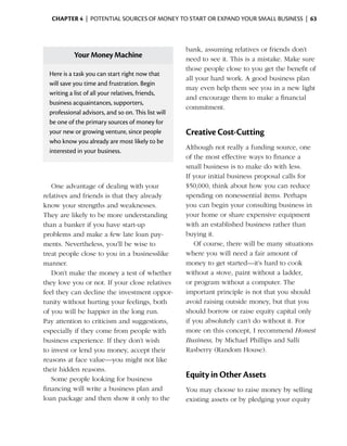 Chapter 4  | potential sources of money to start or expand your small business |  63



                                                        bank, assuming relatives or friends don’t
              Your Money Machine                        need to see it. This is a mistake. Make sure
                                                        those people close to you get the benefit of
    Here is a task you can start right now that
                                                        all your hard work. A good business plan
    will save you time and frustration. Begin
                                                        may even help them see you in a new light
    writing a list of all your relatives, friends,
                                                        and encourage them to make a financial
    business ­ cquaintances, supporters,
              a
                                                        commitment.
    professional ­ dvisors, and so on. This list will
                   a
    be one of the primary sources of money for
    your new or growing venture, since people           Creative Cost-Cutting
    who know you already are most likely to be
                                                        Although not really a funding source, one
    interested in your business.
                                                        of the most effective ways to finance a
                                                        small business is to make do with less.
                                                        If your initial business ­ roposal calls for
                                                                                 p
   One advantage of dealing with your                   $50,000, think about how you can reduce
relatives and friends is that they already              spending on nonessential items. ­ erhaps
                                                                                           P
know your strengths and weaknesses.                     you can begin your consulting business in
They are likely to be more understanding                your home or share expensive equipment
than a banker if you have start-up                      with an established business rather than
problems and make a few late loan pay­                  buying it.
ments. Nevertheless, you’ll be wise to                     Of course, there will be many situations
treat people close to you in a businesslike             where you will need a fair amount of
manner.                                                 money to get started—it’s hard to cook
   Don’t make the money a test of whether               without a stove, paint without a ladder,
they love you or not. If your close relatives           or program without a computer. The
feel they can decline the investment oppor­             important principle is not that you should
tunity without hurting your feelings, both              avoid raising outside money, but that you
of you will be happier in the long run.                 should borrow or raise equity capital only
Pay attention to criticism and suggestions,             if you absolutely can’t do without it. For
especially if they come from people with                more on this concept, I recommend Honest
business experience. If they don’t wish                 Business, by Michael Phillips and Salli
to invest or lend you money, accept their               Rasberry (Random House).
reasons at face value—you might not like
their hidden reasons.
   Some people looking for business
                                                        Equity in Other Assets
financing will write a business plan and                You may choose to raise money by selling
loan package and then show it only to the               existing assets or by pledging your equity
 