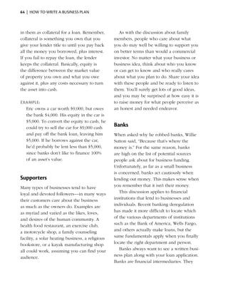 64  |  how to write a business plan



in them as collateral for a loan. Remember,          As with the discussion about family
collateral is something you own that you          members, people who care about what
give your lender title to until you pay back      you do may well be willing to support you
all the money you borrowed, plus interest.        on better terms than would a commercial
If you fail to repay the loan, the lender         investor. No matter what your business or
keeps the collateral. Basically, equity is        business idea, think about who you know
the difference between the market value           or can get to know and who really cares
of property you own and what you owe              about what you plan to do. Share your idea
against it, plus any costs necessary to turn      with these people and be ready to listen to
the asset into cash.                              them. You’ll surely get lots of good ideas,
                                                  and you may be surprised at how easy it is
Example:                                          to raise money for what people perceive as
  Eric owns a car worth $9,000, but owes          an honest and needed endeavor.
  the bank $4,000. His equity in the car is
  $5,000. To convert the equity to cash, he
  could try to sell the car for $9,000 cash
                                                  Banks
  and pay off the bank loan, leaving him          When asked why he robbed banks, Willie
  $5,000. If he borrows against the car,          Sutton said, “Because that’s where the
  he’d probably be lent less than $5,000,         money is.” For the same reason, banks
  since banks don’t like to finance 100%          are high on the list of potential sources
  of an asset’s value.                            people ask about for business funding.
                                                  Unfortunately, as far as a small business
                                                  is concerned, banks act cautiously when
Supporters                                        lending out money. This makes sense when
Many types of businesses tend to have             you remember that it isn’t their money.
loyal and devoted followers—in many ways             This discussion applies to financial
their customers care about the business           institutions that lend to businesses and
as much as the owners do. Examples are            individuals. Recent banking deregulation
as myriad and varied as the likes, loves,         has made it more difficult to locate which
and desires of the human community. A             of the various departments of institutions
health food restaurant, an exercise club,         such as the Bank of America, Wells Fargo,
a ­ otorcycle shop, a family counseling
  m                                               and others actually make loans, but the
facility, a solar heating business, a religious   same fundamentals apply when you finally
bookstore, or a kayak manufacturing shop          locate the right department and person.
all could work, assuming you can find your           Banks always want to see a written busi-
audience.                                         ness plan along with your loan application.
                                                  Banks are financial intermediaries. They
 