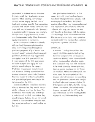Chapter 4  | potential sources of money to start or expand your small business |  65



pay interest to ­ ccount holders to attract
                 a                                The good news about banks is that
d
­ eposits, which they lend out to people       money generally costs less from banks
like you. When lending, they charge            than from other professional lenders, such
enough interest to pay for their cost of       as mortgage loan ­ rokers. If the bank
                                                                   b
funds and produce a profit. Any transaction    lending officer likes your business plan and
you have with a bank will be a loan and will   loan application, and you have sufficient
come with a repayment schedule. Banks try      collateral, she may give you an interest-
to minimize risks by making sure you have      only loan for a short time, with the option
enough assets to pay them back, even if        of ­ onverting it to an amortized loan later.
                                                  c
your business does badly. They don’t make      That means you can delay larger principal
equity investments in businesses.              payments until your business has a chance
    Some commercial banks work closely         to generate a positive cash flow.
with the Small Business Administration
(SBA) (www.sba.gov) in offering loan           Example 1:
guarantee programs. If you want a loan           Katherine O’Malley Pertz-Walter has
but don’t qualify under the bank’s normal        saved $20,000 to start the Rack-a-Frax
guidelines, the banker may suggest that          Fastener Company, but she needs an
you apply for an SBA guaranteed loan.            additional $10,000. After a careful study
If you’re approved, the SBA guarantees           of her business plan, a banker grants
the bank that you will repay the loan            her an interest-only loan with payments
and the bank lends you the money.                to be made quarterly for one year and
While this program can work for start-           takes a second mortgage on her home
ups, it is most used by business owners          as collateral. At the end of the year, she
wanting to expand a successful business.         must repay the entire principal. Her
Ask your banker if he knows about the            i
                                                 ­nterest rate will probably be something
SBA guarantee program. (See below for            like the prime rate (interest rate charged
background on the SBA.)                          the bank’s favored customers) plus 3%.
    Commercial banks sometimes lend to a         If the prime rate is 12%, she’ll be paying
s
­ tart-up business, but they almost always       about 15% interest, and her quarterly
ask for ­ ollateral to secure the loan. The
         c                                       interest payment will be $375. At the
most banks will usually lend a start-up          end of the year, she will be obligated to
is half the cash needed. In addition, they       repay the $10,000 in one lump sum.
usually require that you do not ­ orrow all
                                   b
or most of your cash from someone else;
they want you to have as much to lose as
they do.
 