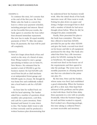 66  |  how to write a business plan



Example 2:                                     he understood how his business would
  To continue this story, let’s ­ ssume that
                                a              work. After the initial shock of his bank
  at the end of the first year, Ms. Pertz-     interview wore off, Peter went to work.
  Walter asks the bank to convert the          Putting his plan down on paper and
  loan to a three-year payment schedule,       doing a budget encouraged him to deal
  including principal and interest. Based      with a number of details he had never
  on her favorable first-year results, the     thought about before. When he did, he
  bank agrees to amortize the loan rather      changed his plan considerably.
  than demand immediate ­epayment.
                             r                    Finally, Peter presented his plan to
  She now has to make 36 equal monthly         the bank loan committee. This time
  payments of $341.75. After she makes         they offered to lend him $25,000,
  those 36 payments, the loan will be paid     provided he put up the other $25,000
  off completely.                              and give the bank a second trust deed
                                               on his house and title to all equipment
Example:                                       purchased for the shop. The bank also
  Now let’s forget about Rack-a-Frax and       asked that Peter buy a life insurance
  switch to the story of a friend of mine.     policy for $25,000, naming the bank
  Peter Wong wanted to start a garage          as beneficiary. He negotiated the
  specializing in Italian cars in Santa Fe,    second trust deed on his house out of
  New Mexico. He estimated that he             the requirements and then agreed to
  needed a total of $50,000 to get his         take the package. The terms were 36
  business started. He had $25,000 cash        monthly payments at a floating interest
  saved from his job as chief ­ echanic
                                m              rate that was calculated at the prime
  at an independent Ferrari garage and         rate plus 3%.
  $30,000 equity in a house. He thought he        By this time, Peter and the banker,
  was home free and confidently walked         whose name was Fred, had established
  into a local bank to ask for a $25,000       a good ­elationship. When the business
                                                        r
  loan.                                        got off to a slow start, Peter kept Fred
     An hour later he walked back out          informed of the problems and his plans
  with his head spinning. The banker           to deal with them. Fred let Peter delay
  asked him a number of questions about        three payments in a row with no penalty.
  monthly sales ­ rojections, cash flow,
                 p                             Eventually, when the ­ usiness began to
                                                                       b
  and cash for a parts inventory. Peter        do well and Peter wanted to expand,
  hemmed and hawed. It came down               Fred worked out a financing ­ ackage,
                                                                               p
  to this: The banker didn’t want to talk      this time taking as collateral Peter’s
  to Peter seriously until he produced a       accounts receivable and inventory.
  written business plan demonstrating that
 