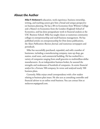 About the Author
       Mike P. McKeever’s education, work experience, business ownership,
       writing, and teaching careers give him a broad and unique perspective
       on business planning. He has a BA in Economics from Whittier College
       and a Master’s in Economics from the London (England) School of
       Economics, and has done postgraduate work in financial analysis at the
       USC Business School. Mike has taught classes at numerous community
       colleges in entrepreneurship and small business management. He has
       published articles on entrepreneurship for Dow Jones publications,
       the Sloan Publications Business Journal, and numerous newspapers and
       periodicals.
         Mike has successfully purchased, expanded, and sold a number of
       businesses, including a manufacturing company, tune-up shop, gas
       station, retail store, and commercial building. He has worked for a
       variety of companies ranging from small groceries to multimillion-dollar
       manufacturers. As an independent business broker, he ­ ssessed the
                                                                 a
       strengths and weaknesses of hundreds of companies. As senior financial
       analyst for a Fortune 500 company, he wrote and analyzed nearly 500
       business plans.
         Currently, Mike enjoys email correspondence with a few readers
       relating to business plan issues. He also acts as consulting controller and
       financial advisor to an online retail business. You can contact him at
       mckeever.mp@gmail.com.
 