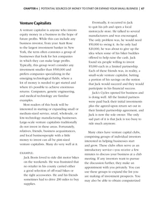 Chapter 4  | potential sources of money to start or expand your small business |  67




Venture Capitalists                                   Eventually, it occurred to Jack
                                                   to quit his job and open a local
A venture capitalist is anyone who invests         motorcycle store. He talked to several
equity money in a business in the hope of          manufacturers and was ­ ncouraged.
                                                                              e
future profits. While this can include any         The only problem was, he would need
business investor, from your Aunt Rose             $50,000 to swing it. As he only had
to the largest investment banker in New            $20,000, he was about to give up the
York, the term often connotes a group of           idea when some of his biker buddies
businesses that look for hot companies             offered to help raise the cash. Jack
in which they can make large profits.              found six people willing to invest
Typically, this group won’t consider any           $5,000 each in a limited ­ artnership.
                                                                               p
investment smaller than $500,000 and               Each of these friends was, in ­eality, a
                                                                                    r
prefers companies specializing in the              small-scale venture capitalist, betting
emerging technological fields, where a             a portion of his savings on the notion
lot of money is needed to get started and          that Jack would succeed and they would
where it’s possible to achieve enormous            participate in his financial success.
returns. Computers, genetic engineering,              Jack’s Cycles opened for business and
and medical technology are familiar                is doing well. All the limited partners
examples.                                          were paid back their initial investments
   Most readers of this book will be               plus the agreed-upon return set out in
interested in starting or expanding small or       their limited partnership agreement, and
medium-sized ­ ervice, retail, wholesale, or
                 s                                 Jack is now the sole owner. The only
low-technology manufacturing businesses.           sad part of it is that Jack is too busy to
Large-scale venture capitalists traditionally      ride much anymore.
do not invest in these ­ reas. Fortunately,
                         a
relatives, friends, business ­ cquaintances,
                             a                     Many cities have venture capital clubs,
and local businesspeople with a little          comprising groups of individual investors
money to invest can all be pint-sized           interested in helping businesses start
venture capitalists. Many do very well at it.   and grow. These clubs often serve as an
                                                introductory service—you ­eceive a few
                                                                            r
Example:                                        minutes to discuss your business at a club
  Jack Boots loved to ride dirt motor bikes     meeting. If any investors want to pursue
  on the weekends. He was frustrated that       the discussion further, they make an
  no retailer in his county carried either      appoint­ ent with you privately. You can
                                                        m
  a good selection of off-road bikes or         use these groups to expand the list you
  the right accessories. He and his friends     are making of investment prospects. You
  sometimes had to drive 200 miles to buy       may also be able to obtain ­ omputerized
                                                                             c
  supplies.
 