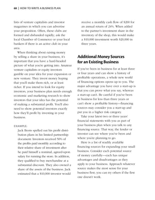 68  |  how to write a business plan



lists of venture capitalists and ­nvestor
                                 i                receive a monthly cash flow of $200 for
magazines in which you can advertise              an annual return of 24%. When added
your proposition. Often, these clubs are          to the partner’s investment share in the
formed and disbanded rapidly; ask the             inventory of the shop, this would make
local Chamber of Commerce or your local           a $10,000 investment worth $20,000 in
bankers if there is an ­ ctive club in your
                        a                         three years.
area.
    When thinking about raising money
by selling a share in your business, it’s      Additional Money Sources
important that you have a hard-headed          for an Existing Business
picture of what you’re getting into. Amateur
venture capitalists or equity investors        If you’ve been in business for at least three
gamble on your idea for your expansion or      or four years and can show a history of
new venture. They invest money hoping          profitable operations, a whole new world
that you’ll make them rich, or at least        of financing ­ ptions opens up to you. The
                                                             o
richer. If you intend to look for equity       major advantage you have over a start-up is
investors, your business plan needs enough     that you can prove what you say, whereas
economic and marketing research to show        a start-up can’t. Be careful if you’ve been
investors that your idea has the potential     in business for less than three years or
of making a substantial profit. You’ll also    can’t show a profitable history—financing
need to show potential investors exactly       sources may consider you a start-up and
how they’ll profit by investing in your        put you in a higher risk category.
business.                                         Take your latest two or three years’
                                               financial statements with you as part of
Example:                                       your business plan when you talk to any
  Jack Boots spelled out his profit distri­    financing source. That way, the lender or
  bution plans in his limited partnership      investor can see where you’ve been and
  document: Investors received 50% of          where you’re planning to go.
  the ­ rofits paid monthly according to
      p                                           Here is a list of readily available
  their relative share of investment after     financing sources for expanding your small
  he paid himself a nominal, agreed-upon       business. Consider each potential source
  salary for running the store. In addition,   of money carefully—each has unique
  they qualified to buy merchandise at a       advantages and disadvantages as they
  substantial discount. They also owned a      apply to your business. Approach whatever
  share of the assets of the business. Jack    source makes the most sense for your
  estimated that a $10,000 investor would      business first; you can try others if the first
                                               one doesn’t work.
 
