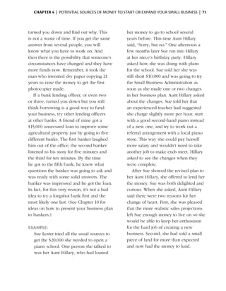Chapter 4  | potential sources of money to start or expand your small business |  71



turned you down and find out why. This           her money to go to school several
is not a waste of time. If you get the same      years before. This time Aunt Hillary
answer from several people, you will             said, “Sorry, but no.” One afternoon a
know what you have to work on. And               few months later Sue ran into Hillary
then there is the possibility that someone’s     at her niece’s birthday party. Hillary
circumstances have changed and they have         asked how she was doing with plans
more funds now. Remember, it took the            for the school. Sue told her she was
man who invented dry paper copying 21            still short $10,000 and was going to try
years to raise the money to get the first        the Small Business Administration as
photocopier made.                                soon as she made one or two changes
    If a bank lending officer, or even two       in her business plan. Aunt Hillary asked
or three, turned you down but you still          about the changes. Sue told her that
think borrowing is a good way to fund            an experienced teacher had suggested
your business, try other ­ending officers
                           l                     she charge slightly more per hour, start
at other banks. A friend of mine got a           with a good second-hand piano instead
$15,000 unsecured loan to improve some           of a new one, and try to work out a
agricultural property just by going to five      referral arrangement with a local piano
different banks. The first banker laughed        store. This way she could pay herself
him out of the office, the second banker         more salary and wouldn’t need to take
listened to his story for five minutes and       another job to make ends meet. Hillary
the third for ten minutes. By the time           asked to see the changes when they
he got to the fifth bank, he knew what           were complete.
q
­ uestions the banker was going to ask and           After Sue showed the revised plan to
was ready with some solid answers. The           her Aunt Hillary, she offered to lend her
banker was impressed and he got the loan.        the money. Sue was both delighted and
In fact, for this very reason, it’s not a bad    curious. When she asked, Aunt Hillary
idea to try a longshot bank first and the        said there were two reasons for her
most likely one last. (See ­ hapter 10 for
                             C                   change of heart. First, she was pleased
ideas on how to present your ­ usiness plan
                                  b              that the more realistic sales projections
to bankers.)                                     left Sue enough money to live on so she
                                                 would be able to keep her enthusiasm
Example:                                         for the hard job of creating a new
  Sue Lester tried all the usual sources to      business. ­ econd, she had sold a small
                                                             S
  get the $20,000 she needed to open a           piece of land for more than expected
  piano school. One person she talked to         and now had the money to lend.
  was her Aunt Hillary, who had loaned
 