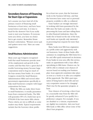72  |  how to write a business plan




Secondary Sources of Financing                for at least two years, that the borrower
                                              work in the business full-time, and that
for Start-Ups or Expansions                   the borrower have some real or ­ ersonal
                                                                                  p
Let’s assume you have tried all of the        property available to offer as collateral.
primary sources of financing small               Some bankers are strongly interested
businesses at least twice, and have been      in working with loans guaranteed by the
turned down each time. Is it time to          SBA since the bank can make a fee by
head for the showers? Not if you really       processing the loans and later selling them
want to start your business. If everyone      to other financial institutions. Since the
turns you down, you have no choice            bank’s fee is based on the size of the loan,
but to get creative. ­ emember Knute
                     R                        such banks are typically only interested
Rockne’s exhortation, “Winners never quit     in processing loan requests for more than
and quitters never win.” Here are some        $50,000.
suggestions.                                     Many banks treat SBA loan origination
                                              as a profit center and aggressively seek
                                              out borrowers. Some of these banks offer
Small Business Administration                 assistance in completing the SBA forms for a
Many years ago Congress recognized            fee and offer quick turnaround on decisions.
both that small businesses provide most       If any banks in your area offer this service,
of the employment and growth in the           make an appointment with a loan officer
country and that they have a great deal of    specializing in SBA loans. Chances are, he
trouble borrowing money because large         will be able to estimate your chances of
corporations tend to hog too much of          success based on reading your business
the loan money from banks. As a result,       plan. Loan approvals sometimes take place
Congress created the Small Business           as soon as a week or so after you complete
Administration (SBA) and several other        all the paperwork. The SBA’s past repu­
government organizations ­ pecifically to
                            s                 tation of being hard to deal with and not
help small businesses compete with larger     very cooperative seems to be changing!
corporations for loans.                       That’s true for the guarantee program, at
   While the SBA can make direct loans        least.
to small businesses, it usually guarantees       Your chances of receiving a direct loan
loans from ­ ommercial banks. The SBA
            c                                 in a reasonable time from the SBA will
will guarantee 85% of a bank loan up to       be greatly ­ nhanced if you qualify for a
                                                          e
$750,000 if the loan meets SBA criteria.      preference category. For example, if you
These criteria are not as difficult as some   are disabled or a veteran, requirements
readers may think. Typical requirements       are slightly less restrictive. Ask your local
include that the borrower show profits        SBA bank or SBA office about some of the
                                              direct loan programs.
 