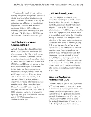 Chapter 4  | potential sources of money to start or expand your small business |  73



   There are also small private business       USDA Rural Development
lending companies that perform a function
similar to a bank’s function in assisting      This loan program is aimed at busi­
small businesses ­ btain SBA financing. To
                  o                            nesses that provide jobs in rural America.
get names and addresses of organizations       Business loans through the U.S. Depart­
in your area, write the SBA, ­ inancial
                             F                 ment of Agriculture’s Rural Development
Assistance Division, Office of Lender          program (formerly the Farmers’ Home
R
­ elations, Non-Bank Lender Section, 409       Administration or FmHA) are guaranteed in
3rd Street, SW, Washington, DC 20416, or       towns with a population of 50,000 or less
check the SBA website at www.sba.gov.          or in suburban areas where the population
                                               density is no more than 100 per square
                                               mile. Use of the loans varies considerably;
Small Business Investment                      loans have been made to enable a grocery
Companies (SBICs)                              clerk to buy the store he worked in and
                                               for someone to buy a McDonald’s fast food
A Small Business Investment Company
                                               franchise. Rural Development loans are
(SBIC) is a corporation established with
                                               normally made through a local bank. For
the assistance of the SBA to lend money
                                               information on these loans click “Loans”
to small businesses. Some SBICs serve
                                               at the USDA Rural Development website
minority enterprises, and are called Minor­
                                               (www.rurdev.usda.gov). At the website you
ity Small Business Investment Companies
                                               can also locate the nearest USDA Service
(MSBICs). An SBIC can borrow up to four
                                               Center. Loans under this program often
times its invested capital from the SBA.
                                               take months to complete, so allow plenty
It then lends out these funds to other
                                               of lead time.
busi­ esses, aiming to make a profit on
     n
each loan trans­ ction. There are some
                a
400 of these across the country, each          Economic Development
with different investment goals and            Administration (EDA)
objectives. For more information on busi­
ness financing, click “Small Business          The EDA, which is part of the Department
Planner” on the SBA home page (www.            of Commerce, makes or guarantees loans
sba.gov). The SBA site also offers a list of   to businesses in redevelopment areas—city
SBIC addresses and areas of investment         areas with high unemployment. Eligible
specialty. And, you can call their helpline    areas are listed in a publication available
at 800-827-5722 or email them at               quarterly from the regional EDA director.
answerdesk@sba.gov.                            Contact your local SBA office to ­ocate
                                                                                  l
                                               the regional EDA director. If you’re in one
                                               of the designated redevelopment areas,
 