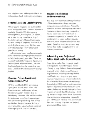 74  |  how to write a business plan



this ­ rogram bears looking into. For more
     p                                         Insurance Companies
information, check online at www.eda.gov.      and Pension Funds
                                               You may have heard about the possibility
Federal, State, and Local Programs             of ­ orrowing money from insurance
                                                  b
Other federal programs are published in        companies or pension funds. Normally,
the ­ atalog of Federal Domestic Assistance,
    C                                          neither is a viable lending source for small
available from the U.S. Government             businesses. Some insurance companies
Print­ng Office, ­ ashington, DC 20402,
     i           W                             have a small fund they can invest in
or at your ­ibrary, or online at http://
            l                                  businesses, especially if you can offer a
bookstore.gpo.gov. There always seems          combination of loans and investments.
to be a variety of ­ rograms available from
                    p                          However, most small businesses will find
the federal government, so this ­ irectory
                                  d            money from less restrictive sources long
is worth checking if you’re ­nterested in
                            i                  before they make an application to an
government money.                              insurance company.
   All states and many local governments
have a number of aid programs available        Advertising Your Project and
to help businesses create jobs. These are
                                               Selling Stock to the General Public
normally called ­ evelopment Agencies or
                 D
Development Administrations. You can           Advertising and selling corporate stock
find out about them by contacting your         to the general public through a public
local Chamber of Commerce or by ­ sking a
                                      a        offering is very different from selling stock
banker.                                        to your friends, ­elatives, and business
                                                                r
                                               acquaintances. Unless your corporation
                                               qualifies for an exemption, you must
Overseas Private Investment                    register every issuance of corporate stock
Corporation (OPIC)                             with the federal Securities and Exchange
OPIC is a self-funded U.S. government          Commission (SEC) and the state securities
agency that makes direct loans and             agency. Registration takes time and costs
loan guarantees and insures private            money. Following any of these procedures
businesses against political risks in          requires a knowledgeable attorney—don’t
developing countries. The ideal candidate      try it without help. It can be an expensive,
for assistance is an American company          time-consuming process that can easily
that enters into partnership with a well-      cost $200,000 in attorney fees, accountant
established foreign business. To learn         fees, and printing expenses just to meet
more about this agency, check online at        government filing costs.
www.opic.gov or call 202-336-8400.
 