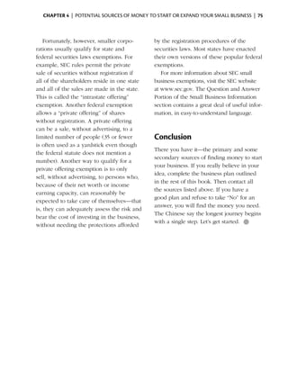 Chapter 4  | potential sources of money to start or expand your small business |  75



    Fortunately, however, smaller corpo­       by the registration procedures of the
rations usually qualify for state and          securities laws. Most states have enacted
federal securities laws exemptions. For        their own versions of these popular federal
example, SEC rules permit the private          exemptions.
sale of securities without registration if        For more information about SEC small
all of the share­ olders reside in one state
                 h                             business exemptions, visit the SEC website
and all of the sales are made in the state.    at www.sec.gov. The Question and Answer
This is called the “intrastate offering”       Portion of the Small Business Information
exemption. Another federal exemption           section contains a great deal of useful infor­
allows a “private offering” of shares          mation, in easy-to-understand language.
without registration. A private offering
can be a sale, without advertising, to a
limited number of people (35 or fewer          Conclusion
is often used as a yardstick even though
                                               There you have it—the primary and some
the federal statute does not mention a
                                               secondary sources of finding money to start
number). Another way to qualify for a
                                               your business. If you really believe in your
private offering exemption is to only
                                               idea, complete the business plan outlined
sell, without advertising, to persons who,
                                               in the rest of this book. Then contact all
because of their net worth or income
                                               the sources listed above. If you have a
earning capacity, can reasonably be
                                               good plan and refuse to take “No” for an
expected to take care of themselves­ that
                                       —
                                               a
                                               ­ nswer, you will find the money you need.
is, they can adequately assess the risk and
                                               The Chinese say the longest journey begins
bear the cost of investing in the business,
                                               with a single step. Let’s get started.  ●
without needing the protections afforded
 