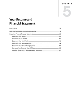 5
                                                                                                                                                                                   C h a p t e r




Your Resume and
Financial Statement
Introduction..................................................................................................................................................................78
Draft Your Business Accomplishment Resume..........................................................................................78
Draft Your Personal Financial Statement......................................................................................................85
         Determine Your Assets.................................................................................................................................85
         Determine Your Liabilities...........................................................................................................................90
         Determine Your Net Worth.......................................................................................................................93
         Determine Your Annual Income ............................................................................................................94
         Determine Your Annual Living Expenses............................................................................................97
         Complete Your Personal Financial Statement...............................................................................100
         Verifying the Accuracy of Your Financial Statement.................................................................100
 