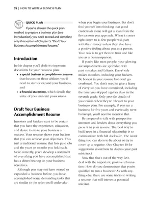 78  |  how to write a business plan



         quick plan                               when you begin your business. But don’t
          If you’ve chosen the quick plan         fool yourself into thinking that good
method to prepare a business plan (see            credentials alone will get a loan from the
I
­ntroduction), you need to read and complete      first person you approach. When it comes
only this section of Chapter 5: “Draft Your       right down to it, few people will part
Business Accomplishment Resume.”                  with their money unless they also have
                                                  a positive feeling about you as a person.
                                                  Your task is to get them to trust and like
                                                  you as a businessperson.
Introduction
                                                     If you’re like most people, your glowing
In this chapter you’ll draft two important        a
                                                  ­ ccomplishments are sprinkled with
documents for your business plan:                 past mistakes and failures. Everybody
  •	 a special business accomplishment resume     makes mistakes, including your backers.
     that focuses on those abilities you’ll       Be honest in your resume but don’t go
     need to start or expand your business,       overboard. You don’t need to give a litany
     and                                          of every sin you have committed, including
  •	 a financial statement, which details the     the time you skipped algebra class in the
     value of your material possessions.          seventh grade. Only provide details of
                                                  your errors when they’re relevant to your
                                                  business plan. For ­ xample, if you ran a
                                                                       e
Draft Your Business                               business for five years and eventually went
Accomplishment Resume                             bankrupt, you’ll need to mention that.
                                                     Be prepared to talk with prospective
Investors and lenders want to be certain          investors and lenders about everything you
that you have the experience, education,          present in your resume. The best way to
and desire to make your business a                build trust in a financial relationship is to
success. Your resume shows your backers           communicate with full disclosure. The worst
that you can achieve your objectives. This        thing you can do is to lie about or try to
isn’t a traditional resume that lists past jobs   cover up a negative. (See Chapter 10 for
and the years or months you held each.            suggestions about how to discuss your past
More correctly, you’ll develop a statement        mistakes.)
of ­ verything you have accomplished that
   e                                                 Now that that’s out of the way, let’s
has a ­ irect bearing on your business
       d                                          deal with the important, positive informa­
objectives.                                       tion: How do you demonstrate that you’re
   Although you may not have owned or             qualified to run a business? As with any­
e
­ xpanded a business before, you have             thing else, there are some tricks to writing
accomplished some demanding tasks that            a resume that will interest a potential
are similar to the tasks you’ll undertake         i
                                                  ­nvestor.
 