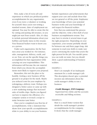 Chapter 5  | your resume and financial statement |  79



   First, make a list of every job and           Include experiences and achievements that
experience in which you produced positive        support your case and exclude those that
accomplishments for any organization,            are too general or off the point. ­ mphasize
                                                                                    E
even if you were a volunteer or working          your knowledge of how your potential
for yourself. Since you’re not writing a         business works and your knowledge of
standard resume, dates of employment are         and ­espect for financial realities.
                                                      r
o
­ ptional. You may be able to create this list      Now that you understand the process
by cutting and pasting old resumes, or you       and the objective, write a first draft of your
might just start from scratch. Also, it’s okay   business ­ ccomplishment resume. You
                                                            a
to include personal information about your       may have to rewrite it several times to get
hobbies and family status in this resume.        the right perspective. ­ epending on your
                                                                        D
Your financial backers want to know you          experience, your resume probably should
as a person.                                     be between one and three pages long. Ask
   Under each organization, list the busi­       someone to read your drafts to make sure
ness ­ reas you worked in—for instance,
      a                                          you’re convincing the reader that you’re the
sales, management, delivery, credit, and         right person for the job. You needn’t prove
so on. Now, set out the specific things you      you can walk on water, but you should
accomplished for that organization while         show a good understanding of business
carrying out your responsibilities. This         realities.
information will become the raw material
from which you choose the accomplish­            Example 1:
ments most likely to support your proposal.        Here’s an example of an inadequate
   Remember, this isn’t the place to be            statement for a credit manager’s job.
humble. Getting a new business off the             This description doesn’t give a potential
ground is no project for the meek. Maybe           i
                                                   ­nvestor any information about the
you reduced costs for your employer by             credit manager’s ability to run a
redesigning a delivery route. Perhaps you          business:
designed a better canoe or came up with
a new marketing strategy that increased              Credit Manager, XYZ Company:
sales of tortilla chips. Maybe you figured           Supervised two clerks and the accounts
out how to improve the efficiency of a               receivable and billing sections.
computer system or revised a recipe to
make brownies taste better.                      Example 2:
   Once you’ve completed your first list of        Here is a much better version that
accomplishments, write a statement that            details the credit manager’s positive
shows how your specific accomplishments            a
                                                   ­ ccomplishments for the company.
relate to your ability to run your business.       It shows that the credit manager
 