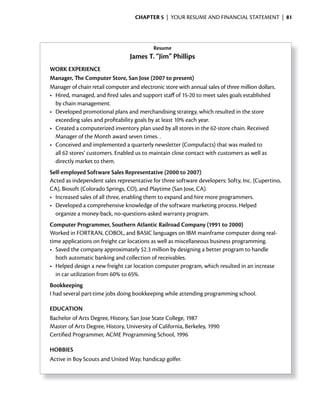 ChApter 5 | YOUR RESUME AND FINANCIAL STATEMENT | 81




                                            Resume
                                  James T. “Jim” Phillips
WORK EXPERiENCE
Manager, The Computer Store, San Jose (2007 to present)
Manager of chain retail computer and electronic store with annual sales of three million dollars.
•	 Hired,	managed,	and	fired	sales	and	support	staff	of	15-20	to	meet	sales	goals	established	
                          	                           	
   by chain management.
•	 Developed	promotional	plans	and	merchandising	strategy,	which	resulted	in	the	store	
   exceeding sales and profitability goals by at least 10% each year.
•	 Created	a	computerized	inventory	plan	used	by	all	stores	in	the	62-store	chain.	Received	
   Manager of the Month award seven times. .
•	 Conceived	and	implemented	a	quarterly	newsletter	(Compufacts)	that	was	mailed	to	
   all 62 stores’ customers. Enabled us to maintain close contact with customers as well as
   directly market to them.
Self-employed Software Sales Representative (2000 to 2007)
Acted as independent sales representative for three software developers: Softy, Inc. (Cupertino,
CA), Biosoft (Colorado Springs, CO), and Playtime (San Jose, CA).
•	 Increased	sales	of	all	three,	enabling	them	to		 xpand	and	hire	more	programmers.	
                                                  e
•	 Developed	a	comprehensive	knowledge	of	the	software	marketing	process.	Helped	
   organize a money-back, no-questions-asked warranty program.
Computer Programmer, Southern Atlantic Railroad Company (1991 to 2000)
Worked in FORTRAN, COBOL, and BASIC languages on IBM mainframe computer doing real-
time applications on freight car locations as well as miscellaneous business programming.
•	 Saved	the	company	approximately	$2.3	million	by	designing	a	better		 rogram	to	handle	
                                                                          p
   both automatic banking and collection of receivables.
•	 Helped	design	a	new	freight	car	location	computer	program,	which		 esulted	in	an	increase	
                                                                        r
   in car utilization from 60% to 65%.
Bookkeeping
I had several part-time jobs doing bookkeeping while attending programming school.

EDUCATiON
Bachelor of Arts Degree, History, San Jose State College, 1987
Master of Arts Degree, History, University of California, Berkeley, 1990
Certified Programmer, ACME Programming School, 1996

HOBBiES
Active in Boy Scouts and United Way; handicap golfer.
 
