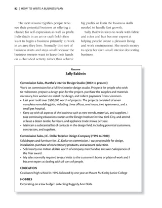 82 | HOW TO WRITE A BUSINESS PLAN



   The next resume typifies people who                   big profits or learn the business skills
see their potential business as offering a               needed to handle fast growth.
chance for self-expression as well as profit.               Sally Baldwin loves to work with fabric
Individuals in an art or craft field often               and color and has become expert at
want to begin a business primarily to work               helping people create a pleasant living
in an area they love. Normally this sort of              and work environment. She needs money
business starts and stays small because the              to open her own small interior decorating
business owners want to keep their hands                 business.
on a cherished activity rather than achieve


                                                Resume
                                           Sally Baldwin

    Commission Sales, Martha’s interior Design Studio (2002 to present)
    Work on commission for a full-line interior design studio. Prospect for people who wish
    to redecorate, prepare a design plan for the project, purchase the supplies and materials
    necessary, hire workers to install the design, and collect payments from customers.
    •	 Last	year	I	sold	over	$500,000	worth	of	projects.	The	projects	consisted	of	seven	
                                                            	
       complete remodeling jobs, including three offices, one house, two apartments, and a
       small pet hospital.
    •	 Keep	up	with	all	aspects	of	the	business	such	as	new	trends,	materials,	and		 uppliers.	I	
                                                                                      s
       take continuing education courses at the Design Institute in New York City, and attend
       at least a dozen textile, furniture, and appliance trade shows per year.
    •	 Maintain	a	substantial	list	of	contacts	in	the	design	field,	including	potential		 ustomers,	
                                                              	                         c
       contractors, and suppliers.

    Commission Sales, J.C. Dollar interior Design Company (1995 to 2000)
    Sold drapes and furniture for J.C. Dollar on commission. I was responsible for design,
    installation, purchase of noncompany products, and account collection.
    •	 Sold	nearly	one	million	dollars	worth	of	company	merchandise	and	won	Salesperson	of	
       the Year award.
    •	 My	sales	normally	required	several	visits	to	the	customer’s	home	or	place	of	work	and	I	
       became expert at dealing with all sorts of people.

    EDUCATiON
    Graduated high school in 1995, followed by one year at Mount McKinley Junior College

    HOBBiES
    Decorating on a low budget; collecting Raggedy Ann Dolls.
 