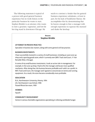 ChApter 5 | YOUR RESUME AND FINANCIAL STATEMENT | 83



   The following statement is typical of               needs to convince a lender that his general
a person with good general business                    business experience substitutes, at least in
experience but no work history in the                  part, for his lack of frankfurter finesse. He
particular business he wants to start.                 accomplishes this by demonstrating that
Stephen Brinkle is an attorney who wants               he knows enough to hire a manager with
to start a gourmet, vegetarian, and low-fat            enough experience to squeeze the mustard
hot dog stand in downtown Chicago. He                  and shake the ketchup.


                                              Resume
                                        Stephen Brinkle

    ATTORNEY iN PRiVATE PRACTiCE
    Specialize in business law matters, along with some general civil law practice.

    BUSiNESS iNVESTMENTS
    I have successfully invested in a variety of small businesses, including an auto tune-up
    shop and a sporting goods store, which I currently own (Bill’s Track and Court, 11 Van
    Renseller Blvd., Chicago).
    In some of my small business investments, I took an active role in management. For
    example, in the tune-up shop, I had to fire the manager and locate more qualified
    mechanics. After doing that, the business became profitable and I sold it at a profit. In
    Bill’s Track and Court, the manager and I agreed to concentrate on tennis and running
    equipment. As a result, the store became considerably more profitable.

    EDUCATiON
    B.A., Northwestern University, History, 1994
    J.D., Northwestern Law School, 1998
    Passed Illinois bar exam, 1999

    HOBBiES
    Squash

    COMMUNiTY iNVOLVEMENT
    Active in various charitable organizations specializing in relieving worldwide hunger.
 