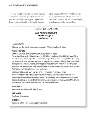 84 | HOW TO WRITE A BUSINESS PLAN



   If you don’t possess all the skills needed          plan. Because Stephen Brinkle doesn’t
to run your business, you’ll also want to              have experience in selling food, he
hire people to fill in the gaps. If possible,          includes a resume for his key employee,
those resumes should be included in your               who happens to be his nephew.


                                  Jonathan “Johnny” Brinkle
                                   5678 Palatine Boulevard
                                      West Chicago, iL
                                       (312) 556-1314

    CAREER PLANS
    Manage hot dog stand, become area manager if franchise plans develop.

    WORK HiSTORY
    MANAGER, BURGER WORLD RESTAURANT (2008 to date)
    Supervised three shifts (20 employees in all). Before I took over, Unit 211 had sales of less
    than two-thirds the Burger World national averages. In two years I brought Unit 211 up to
    surpass the national averages. My main strategy was to maintain tight quality control and
    to improve the cleanliness and general appearance of the unit. Within six months after I
    took over, we began getting top ratings for general appearance and cleanliness from Burger
    World and many compliments from customers.
    MANAGER TRAINEE, JACK IN THE BOx RESTAURANTS (2005 to 2008)
    I was trained in fast food management at a number of Jack in the Box locations. The
    principal training method was to rotate me through every job in the operation. I learned
    to adjust cooking to demand so that customers always received freshly cooked food. I also
    learned that the cleaner the restaurant, the more food you sell.

    EDUCATiON
    Graduated Northside High School, 2004

    PERSONAL
    Single, no dependents

    HOBBiES
    Restoring a 1968 Ford Mustang; playing softball
 