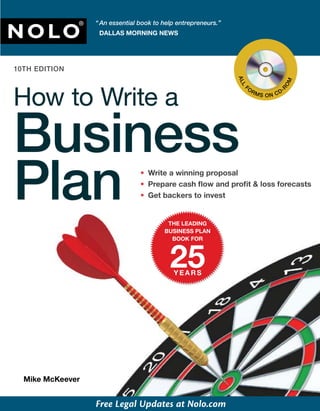 “ An essential book to help entrepreneurs.”

NOLO
               ®
                    DALLAS MORNING NEWS




10TH EDITION




                                                                 AL




                                                                                      OM
How to Write a




                                                                 L
                                                                 L
                                                                      O                   -




                                                                                     R
                                                                  F
                                                                  F
                                                                          RM          D
                                                                               S ON C




Business
Plan                              • Write a winning proposal
                                  • Prepare cash ﬂow and proﬁt & loss forecasts
                                  • Get backers to invest


                                           THE LEADING
                                          BUSINESS PLAN
                                            BOOK FOR



                                            25
                                             YEARS




  Mike McKeever


                   Free Legal Updates at Nolo.com
 