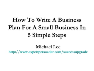 How To Write A Business
Plan For A Small Business In
5 Simple Steps
Michael Lee
http://www.expertpersuader.com/successupgrade
 