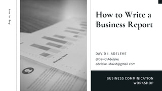 BUSINESS COMMINICATION
WORKSHOP
How to Write a
Business Report
DAVID I. ADELEKE
@DavidIAdeleke
adeleke.i.david@gmail.com
Aug.10,2019
 