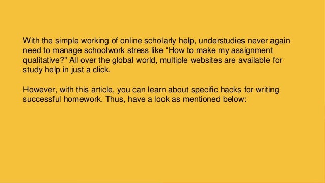With the simple working of online scholarly help, understudies never again
need to manage schoolwork stress like “How to make my assignment
qualitative?&quot; All over the global world, multiple websites are available for
study help in just a click.
However, with this article, you can learn about specific hacks for writing
successful homework. Thus, have a look as mentioned below:
 