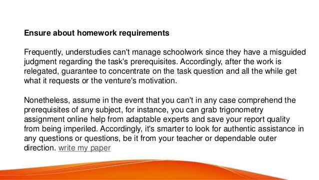 Ensure about homework requirements
Frequently, understudies can&#x27;t manage schoolwork since they have a misguided
judgment regarding the task&#x27;s prerequisites. Accordingly, after the work is
relegated, guarantee to concentrate on the task question and all the while get
what it requests or the venture&#x27;s motivation.
Nonetheless, assume in the event that you can&#x27;t in any case comprehend the
prerequisites of any subject, for instance, you can grab trigonometry
assignment online help from adaptable experts and save your report quality
from being imperiled. Accordingly, it&#x27;s smarter to look for authentic assistance in
any questions or questions, be it from your teacher or dependable outer
direction. write my paper
 