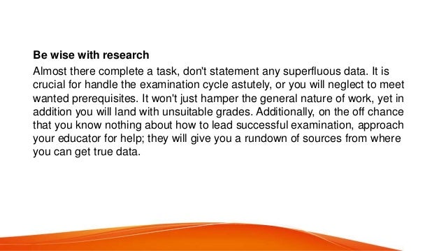 Be wise with research
Almost there complete a task, don&#x27;t statement any superfluous data. It is
crucial for handle the examination cycle astutely, or you will neglect to meet
wanted prerequisites. It won&#x27;t just hamper the general nature of work, yet in
addition you will land with unsuitable grades. Additionally, on the off chance
that you know nothing about how to lead successful examination, approach
your educator for help; they will give you a rundown of sources from where
you can get true data.
 