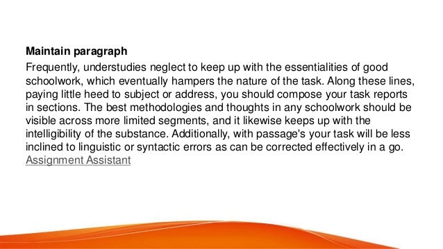 Maintain paragraph
Frequently, understudies neglect to keep up with the essentialities of good
schoolwork, which eventually hampers the nature of the task. Along these lines,
paying little heed to subject or address, you should compose your task reports
in sections. The best methodologies and thoughts in any schoolwork should be
visible across more limited segments, and it likewise keeps up with the
intelligibility of the substance. Additionally, with passage&#x27;s your task will be less
inclined to linguistic or syntactic errors as can be corrected effectively in a go.
Assignment Assistant
 
