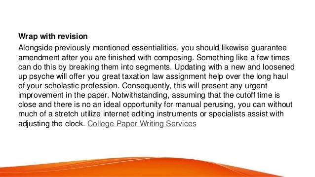 Wrap with revision
Alongside previously mentioned essentialities, you should likewise guarantee
amendment after you are finished with composing. Something like a few times
can do this by breaking them into segments. Updating with a new and loosened
up psyche will offer you great taxation law assignment help over the long haul
of your scholastic profession. Consequently, this will present any urgent
improvement in the paper. Notwithstanding, assuming that the cutoff time is
close and there is no an ideal opportunity for manual perusing, you can without
much of a stretch utilize internet editing instruments or specialists assist with
adjusting the clock. College Paper Writing Services
 