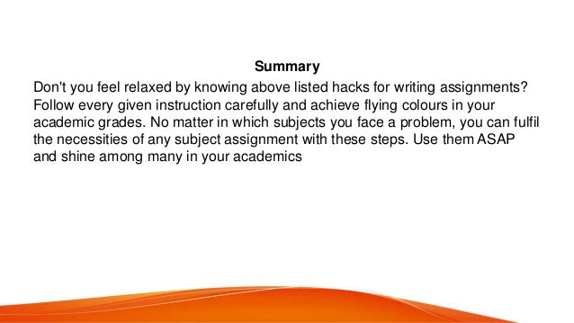 Summary
Don&#x27;t you feel relaxed by knowing above listed hacks for writing assignments?
Follow every given instruction carefully and achieve flying colours in your
academic grades. No matter in which subjects you face a problem, you can fulfil
the necessities of any subject assignment with these steps. Use them ASAP
and shine among many in your academics
 
