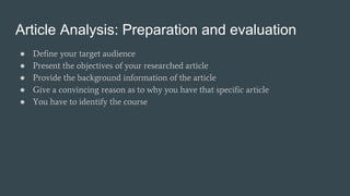 Article Analysis: Preparation and evaluation
● Define your target audience
● Present the objectives of your researched article
● Provide the background information of the article
● Give a convincing reason as to why you have that specific article
● You have to identify the course
 