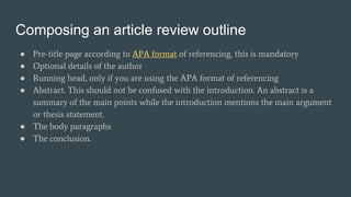 Composing an article review outline
● Pre-title page according to APA format of referencing, this is mandatory
● Optional details of the author
● Running head, only if you are using the APA format of referencing
● Abstract. This should not be confused with the introduction. An abstract is a
summary of the main points while the introduction mentions the main argument
or thesis statement.
● The body paragraphs
● The conclusion.
 
