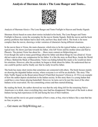 Analysis of Sherman Alexie s The Lone Ranger and Tonto...
Analysis of Sherman Alexie s The Lone Ranger and Tonto Fistfight in Heaven and Smoke Signals
Sherman Alexie based on some short stories included in his book, The Lone Ranger and Tonto
Fistfight in Heaven, wrote the screenplay for the movie Smoke Signals. Both the movie and the book
portray problems that Indians had to deal with, and how they dealt with it. The book is far more
complex than the movie, showing a wider variation of characters facing different situations.
In the movie there is Victor, the main character, which tries to be the typical Indian, or maybe just a
typical man. He shows just hate towards his father, who left Victor and his mother alone and fled to
Phoenix. The picture Victor has about his ... Show more content on Helpwriting.net ...
Even though she said so many good things about his father and about things he was afraid of, Victor
did not want to show any compassion for his father. It is like the story on Real Boys, Inside the World
of Boys: Behind the Mask of Masculinity. Victor was hiding behind this mask so he would not show
his emotions. However, after the accident, he began to think about his father. He understood that no
one could be perfect and he finally saw that he really loved his father.
The book has many short stories that sometimes are connected with others. The book focuses mainly
on showing the degraded Indian society, where everyone is or will be an alcoholic. The story ?The
Only Traffic Signal on the Reservation Doesn?t Flash Red Anymore? (Alexie p. 43 53) is an example
of how the author depicts alcoholism in the Indian society. In this story there is a young Indian that
could have a nice future playing basketball. However, he turns out to be just like most of the other
Indians in his reservation. He was committing crimes and then started drinking.
By reading the book, the author showed me was that the only thing left for the remaining Native
Americans is to drink, since everything they once had has disappeared. Most part of the book is about
Indians having bad experiences in life and facing the loss of their tradition.
The book and the movie are great examples of how a man, or boy, tries to behave like a man that has
no fear, no pain, no
... Get more on HelpWriting.net ...
 