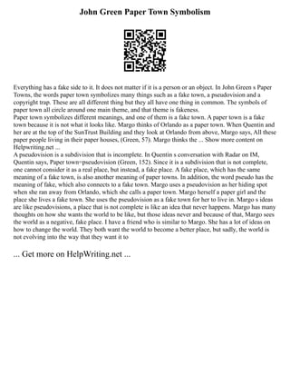 John Green Paper Town Symbolism
Everything has a fake side to it. It does not matter if it is a person or an object. In John Green s Paper
Towns, the words paper town symbolizes many things such as a fake town, a pseudovision and a
copyright trap. These are all different thing but they all have one thing in common. The symbols of
paper town all circle around one main theme, and that theme is fakeness.
Paper town symbolizes different meanings, and one of them is a fake town. A paper town is a fake
town because it is not what it looks like. Margo thinks of Orlando as a paper town. When Quentin and
her are at the top of the SunTrust Building and they look at Orlando from above, Margo says, All these
paper people living in their paper houses, (Green, 57). Margo thinks the ... Show more content on
Helpwriting.net ...
A pseudovision is a subdivision that is incomplete. In Quentin s conversation with Radar on IM,
Quentin says, Paper town=pseudovision (Green, 152). Since it is a subdivision that is not complete,
one cannot consider it as a real place, but instead, a fake place. A fake place, which has the same
meaning of a fake town, is also another meaning of paper towns. In addition, the word pseudo has the
meaning of fake, which also connects to a fake town. Margo uses a pseudovision as her hiding spot
when she ran away from Orlando, which she calls a paper town. Margo herself a paper girl and the
place she lives a fake town. She uses the pseudovision as a fake town for her to live in. Margo s ideas
are like pseudovisions, a place that is not complete is like an idea that never happens. Margo has many
thoughts on how she wants the world to be like, but those ideas never and because of that, Margo sees
the world as a negative, fake place. I have a friend who is similar to Margo. She has a lot of ideas on
how to change the world. They both want the world to become a better place, but sadly, the world is
not evolving into the way that they want it to
... Get more on HelpWriting.net ...
 