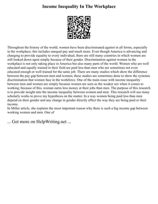 Income Inequality In The Workplace
Throughout the history of the world, women have been discriminated against in all forms, especially
in the workplace; this includes unequal pay and much more. Even though America is advancing and
changing to provide equality to every individual, there are still many countries in which women are
still looked down upon simply because of their gender. Discrimination against women in the
workplace is not only taking place in America but also many parts of the world. Women who are well
educated and equally trained in their field are paid less than men who are sometimes not even
educated enough or well trained for the same job. There are many studies which show the difference
between the pay gap between men and women; these studies are sometimes done to show the systemic
discrimination that women face in the workforce. One of the main issue with income inequality
between men and women are simply because women are seen as the weaker sex when it comes to
working; because of this, woman earns less money at their jobs than men. The purpose of this research
is to provide insight into the income inequality between women and men. This research will use many
scholarly works to prove my hypothesis on the matter. In a way women being paid less than men
depend on their gender and any change in gender directly affect the way they are being paid or their
income.
In Miller article, she explains the most important reason why there is such a big income gap between
working women and men. One of
... Get more on HelpWriting.net ...
 