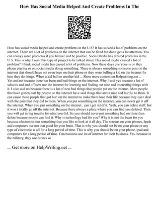 How Has Social Media Helped And Create Problems In The
How has social media helped and create problems in the U.S? It has solved a lot of problems on the
internet. There are a lot of problems on the internet that can be fixed but don t get a lot attention. You
can always solve problems if you behave and be positive. Social Media has created problems in the
U.S. This is why I want this type of project to be talked about. Has social media caused a lot of
problem? I think social media has caused a lot of problems. Now these days everyone is on their
phone playing or on social media doing something. There is always something someone puts on the
internet that should have not even been on their phone or they were bulling a kid on the internet for
how they do things. When a kid bullies another kid ... Show more content on Helpwriting.net ...
Yes and no because there has been and bad things on the internet. Why I said yes because a lot of
schools and and officers use the internet for learning and finding out nice and interesting things with
it. I also said no because there is a lot of new bad things that people put on the internet. Most people
that have gotten hurt by people on the internet have said things that aren t nice and hurtful to them. It
can cause those people that got hurt on the internet to make them lose their life because they can t deal
with the pain that they did to them. When you put something on the internet, you can never get it off
the internet. When you put something on the internet , can t get rid of it. Yeah, you can delete stuff, but
it won t totally go off the internet. Because there always a place where you can find you deleted. Then
you will get in big trouble for what you did. So you should never put something bad on there then
delete because people can find it. Why is technology bad for you? Why it is not the beast for you
because electronics our something that you like to look at it all day. The screens on your phones, Ipads
and computers our not that good for your brain. That is why you should not be on your phone or any
type of electronic at all for a long period of time. This is why you should be on your phone, ipad and
computers for a long period of time. Can business use lot of internet for their business. Yes, because in
the military, they use drones so
... Get more on HelpWriting.net ...
 