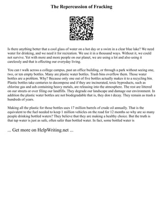 The Repercussion of Fracking
Is there anything better that a cool glass of water on a hot day or a swim in a clear blue lake? We need
water for drinking, and we need it for recreation. We use it in a thousand ways. Without it, we could
not survive. Yet with more and more people on our planet, we are using a lot and also using it
carelessly and that is effecting our everyday living.
You can t walk across a college campus, past an office building, or through a park without seeing one,
two, or ten empty bottles. Many are plastic water bottles. Trash bins overflow them. Those water
bottles are a problem. Why? Because only one out of five bottles actually makes it to a recycling bin.
Plastic bottles take centuries to decompose and if they are incinerated, toxic byproducts, such as
chlorine gas and ash containing heavy metals, are releasing into the atmosphere. The rest are littered
on our streets or over filing our landfills. They degrade our landscape and damage our environment. In
addition the plastic water bottles are not biodegradable that is, they don t decay. They remain as trash a
hundreds of years.
Making all the plastic for those bottles uses 17 million barrels of crude oil annually. That is the
equivalent to the fuel needed to keep 1 million vehicles on the road for 12 months so why are so many
people drinking bottled waters? They believe that they are making a healthy choice. But the truth is
that tap water is just as safe, often safer than bottled water. In fact, some bottled water is
... Get more on HelpWriting.net ...
 