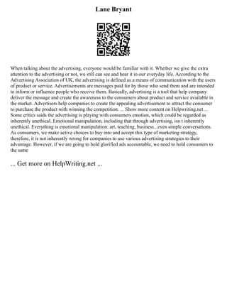 Lane Bryant
When talking about the advertising, everyone would be familiar with it. Whether we give the extra
attention to the advertising or not, we still can see and hear it in our everyday life. According to the
Advertising Association of UK, the advertising is defined as a means of communication with the users
of product or service. Advertisements are messages paid for by those who send them and are intended
to inform or influence people who receive them. Basically, advertising is a tool that help company
deliver the message and create the awareness to the consumers about product and service available in
the market. Advertisers help companies to create the appealing advertisement to attract the consumer
to purchase the product with winning the competition. ... Show more content on Helpwriting.net ...
Some critics saids the advertising is playing with consumers emotion, which could be regarded as
inherently unethical. Emotional manipulation, including that through advertising, isn t inherently
unethical. Everything is emotional manipulation: art, teaching, business...even simple conversations.
As consumers, we make active choices to buy into and accept this type of marketing strategy,
therefore, it is not inherently wrong for companies to use various advertising strategies to their
advantage. However, if we are going to hold glorified ads accountable, we need to hold consumers to
the same
... Get more on HelpWriting.net ...
 