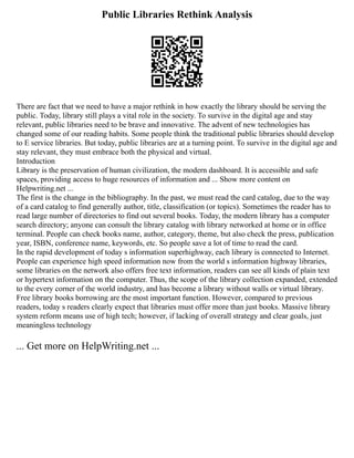 Public Libraries Rethink Analysis
There are fact that we need to have a major rethink in how exactly the library should be serving the
public. Today, library still plays a vital role in the society. To survive in the digital age and stay
relevant, public libraries need to be brave and innovative. The advent of new technologies has
changed some of our reading habits. Some people think the traditional public libraries should develop
to E service libraries. But today, public libraries are at a turning point. To survive in the digital age and
stay relevant, they must embrace both the physical and virtual.
Introduction
Library is the preservation of human civilization, the modern dashboard. It is accessible and safe
spaces, providing access to huge resources of information and ... Show more content on
Helpwriting.net ...
The first is the change in the bibliography. In the past, we must read the card catalog, due to the way
of a card catalog to find generally author, title, classification (or topics). Sometimes the reader has to
read large number of directories to find out several books. Today, the modern library has a computer
search directory; anyone can consult the library catalog with library networked at home or in office
terminal. People can check books name, author, category, theme, but also check the press, publication
year, ISBN, conference name, keywords, etc. So people save a lot of time to read the card.
In the rapid development of today s information superhighway, each library is connected to Internet.
People can experience high speed information now from the world s information highway libraries,
some libraries on the network also offers free text information, readers can see all kinds of plain text
or hypertext information on the computer. Thus, the scope of the library collection expanded, extended
to the every corner of the world industry, and has become a library without walls or virtual library.
Free library books borrowing are the most important function. However, compared to previous
readers, today s readers clearly expect that libraries must offer more than just books. Massive library
system reform means use of high tech; however, if lacking of overall strategy and clear goals, just
meaningless technology
... Get more on HelpWriting.net ...
 